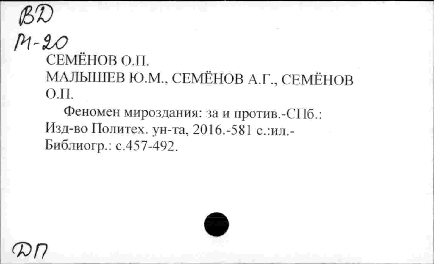 ﻿СЕМЁНОВ О.П.
МАЛЫШЕВ Ю.М.. СЕМЁНОВ А.Г., СЕМЁНОВ О.П.
Феномен мироздания: за и против.-СПб.: Изд-во Политех, ун-та, 2016.-581 с.:ил,-Библиогр.: с.457-492.
ФП